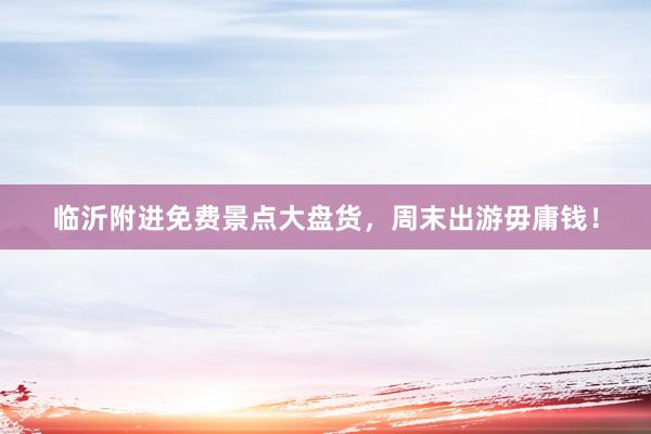 临沂附进免费景点大盘货，周末出游毋庸钱！