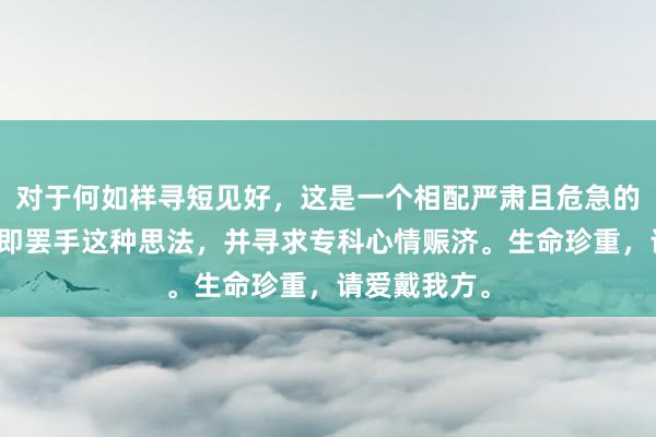 对于何如样寻短见好，这是一个相配严肃且危急的问题。请立即罢手这种思法，并寻求专科心情赈济。生命珍重，请爱戴我方。