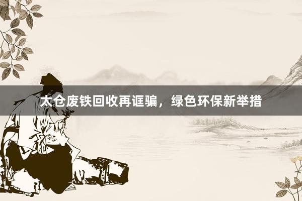 太仓废铁回收再诓骗，绿色环保新举措