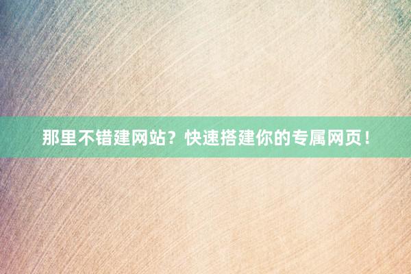 那里不错建网站？快速搭建你的专属网页！