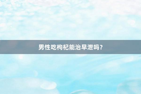 男性吃枸杞能治早泄吗？