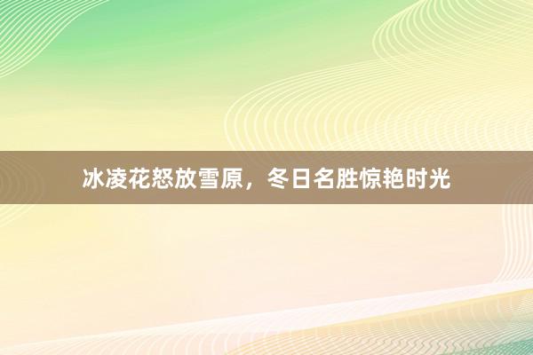 冰凌花怒放雪原，冬日名胜惊艳时光